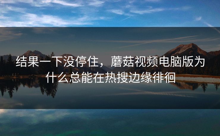 结果一下没停住，蘑菇视频电脑版为什么总能在热搜边缘徘徊