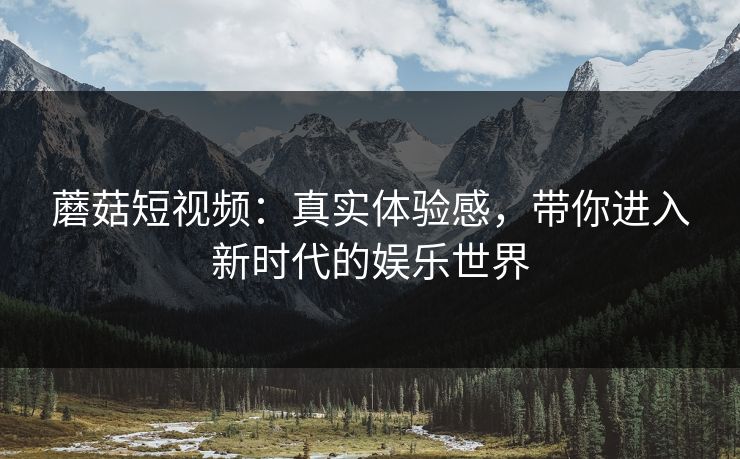蘑菇短视频：真实体验感，带你进入新时代的娱乐世界