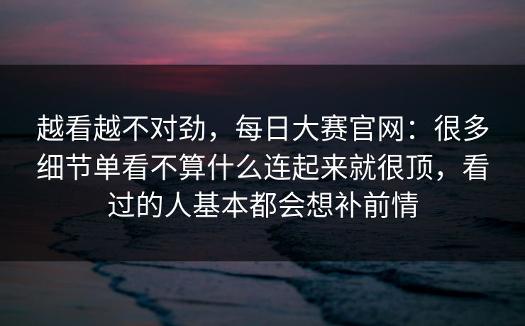 越看越不对劲，每日大赛官网：很多细节单看不算什么连起来就很顶，看过的人基本都会想补前情