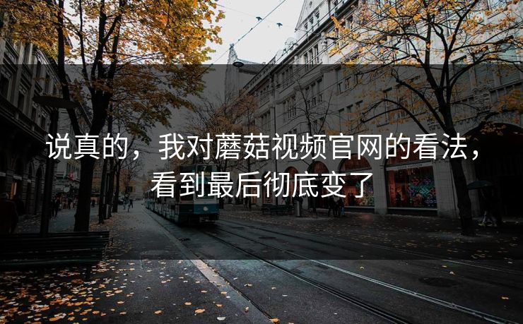 说真的，我对蘑菇视频官网的看法，看到最后彻底变了