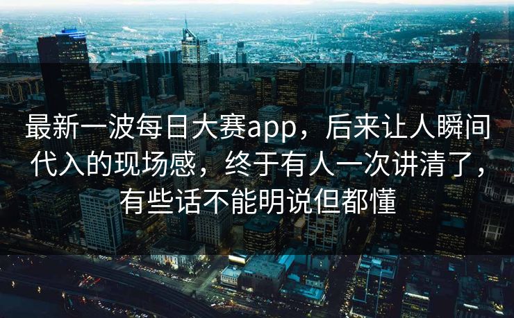 最新一波每日大赛app，后来让人瞬间代入的现场感，终于有人一次讲清了，有些话不能明说但都懂