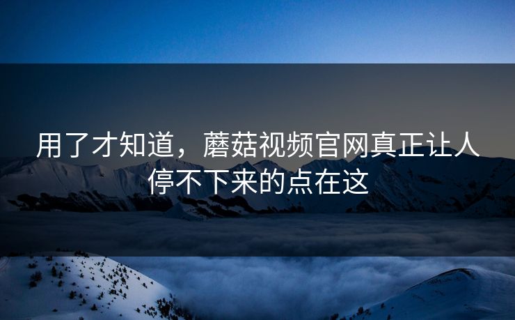用了才知道，蘑菇视频官网真正让人停不下来的点在这