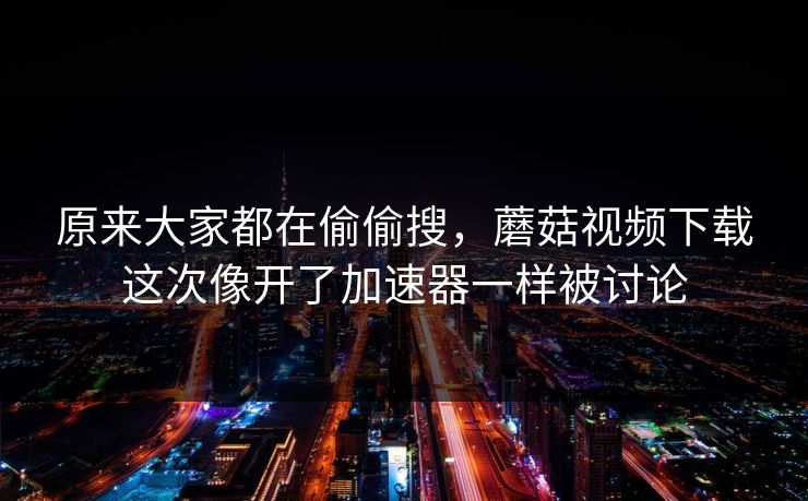 原来大家都在偷偷搜，蘑菇视频下载这次像开了加速器一样被讨论