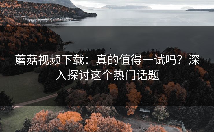 蘑菇视频下载：真的值得一试吗？深入探讨这个热门话题
