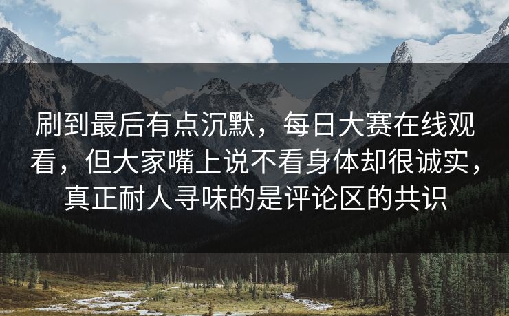 刷到最后有点沉默，每日大赛在线观看，但大家嘴上说不看身体却很诚实，真正耐人寻味的是评论区的共识