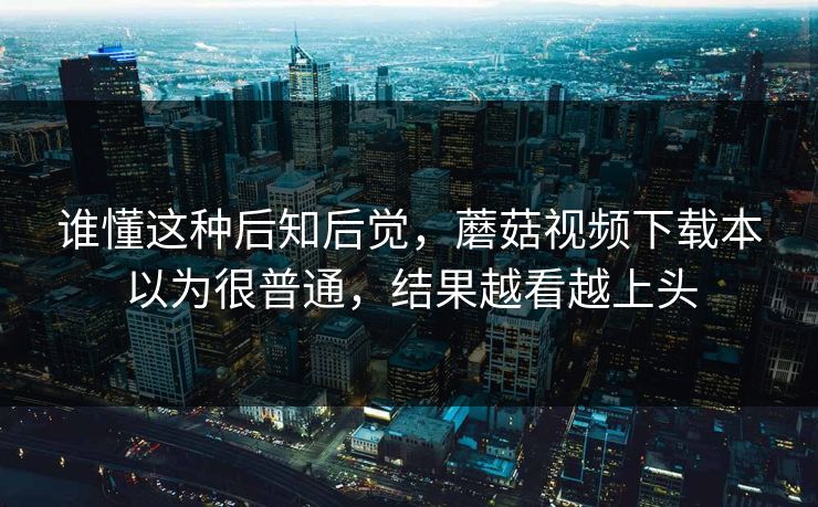 谁懂这种后知后觉，蘑菇视频下载本以为很普通，结果越看越上头