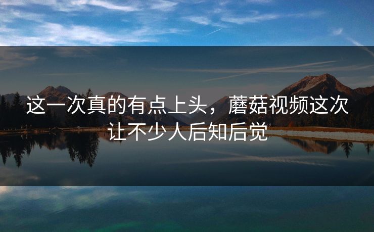 这一次真的有点上头，蘑菇视频这次让不少人后知后觉