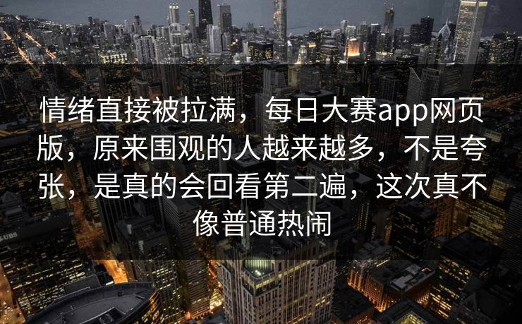情绪直接被拉满，每日大赛app网页版，原来围观的人越来越多，不是夸张，是真的会回看第二遍，这次真不像普通热闹