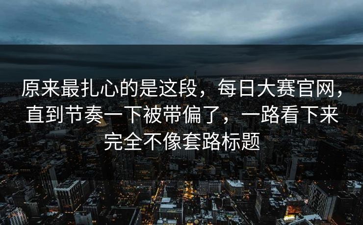 原来最扎心的是这段，每日大赛官网，直到节奏一下被带偏了，一路看下来完全不像套路标题