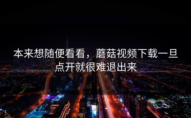 本来想随便看看，蘑菇视频下载一旦点开就很难退出来