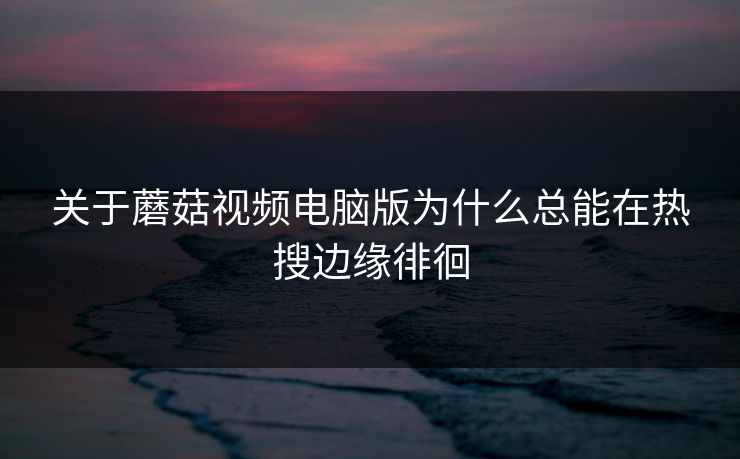 关于蘑菇视频电脑版为什么总能在热搜边缘徘徊