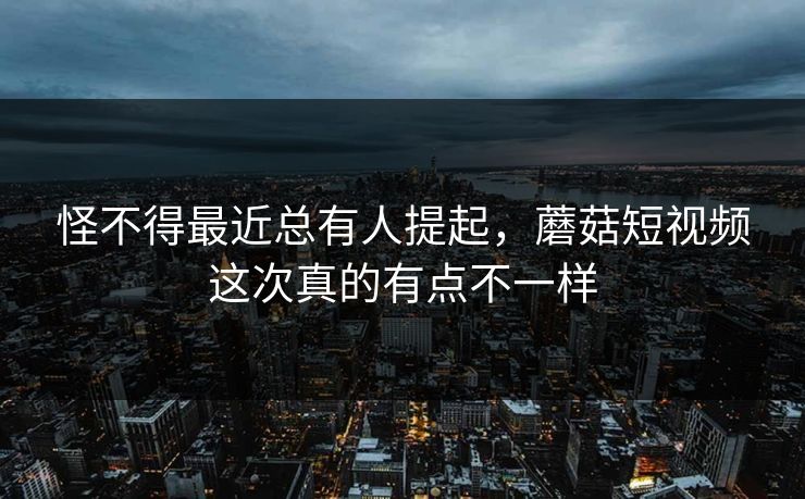 怪不得最近总有人提起，蘑菇短视频这次真的有点不一样