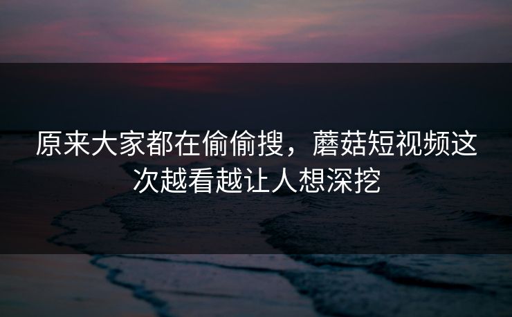 原来大家都在偷偷搜，蘑菇短视频这次越看越让人想深挖