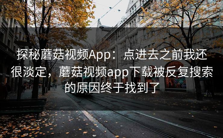 探秘蘑菇视频App：点进去之前我还很淡定，蘑菇视频app下载被反复搜索的原因终于找到了