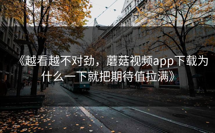 《越看越不对劲，蘑菇视频app下载为什么一下就把期待值拉满》