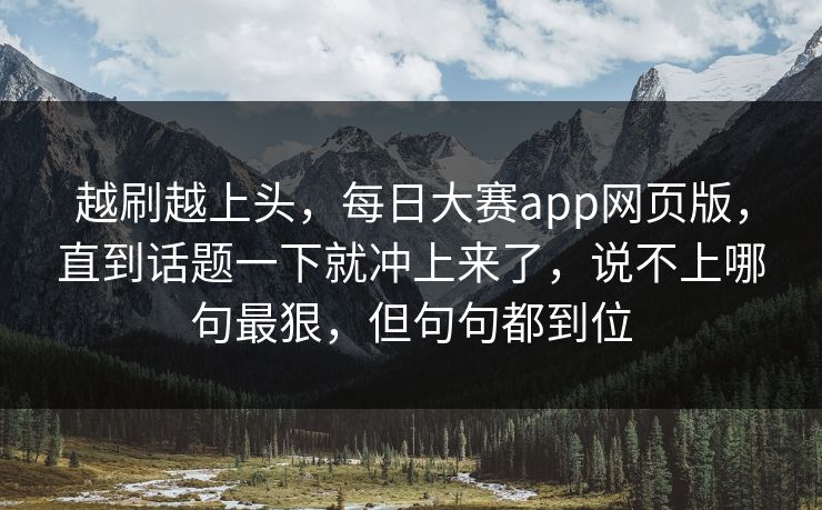 越刷越上头，每日大赛app网页版，直到话题一下就冲上来了，说不上哪句最狠，但句句都到位