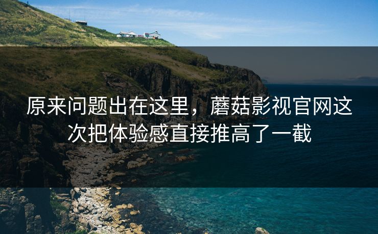 原来问题出在这里，蘑菇影视官网这次把体验感直接推高了一截