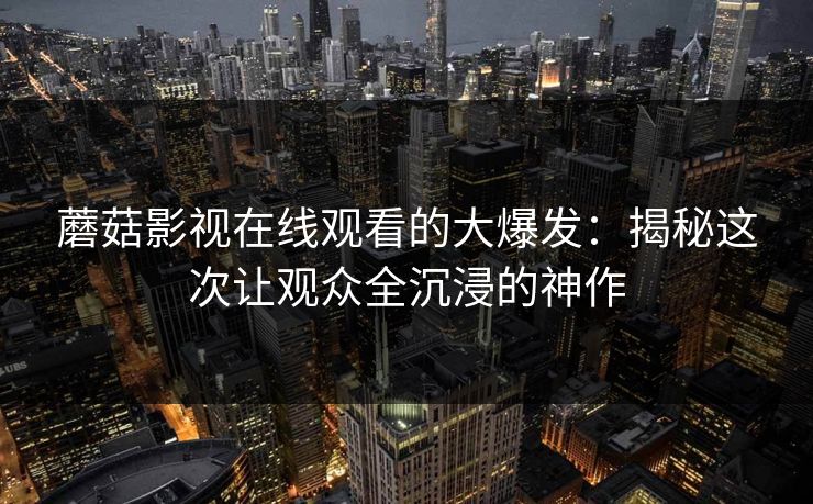 蘑菇影视在线观看的大爆发：揭秘这次让观众全沉浸的神作