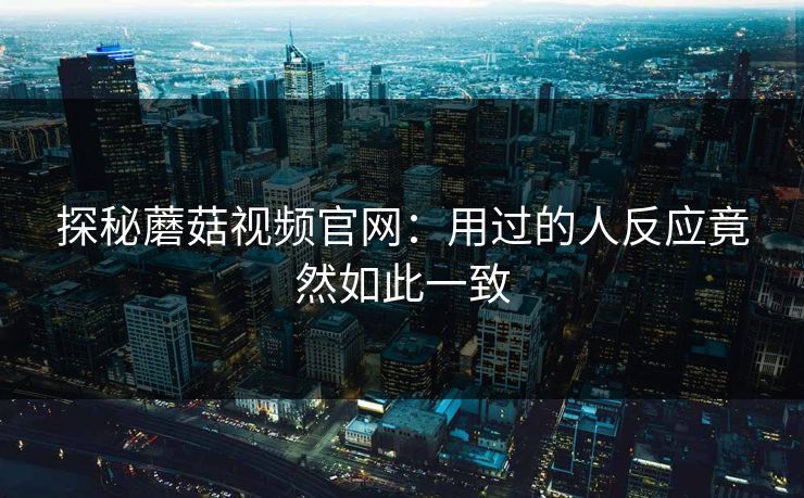 探秘蘑菇视频官网：用过的人反应竟然如此一致