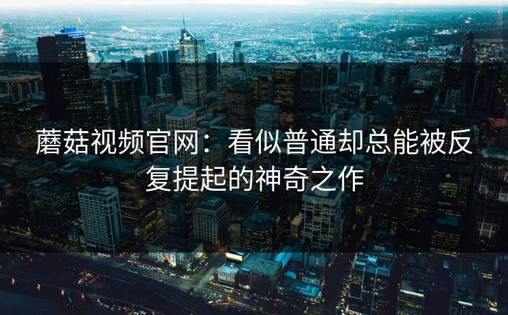 蘑菇视频官网：看似普通却总能被反复提起的神奇之作