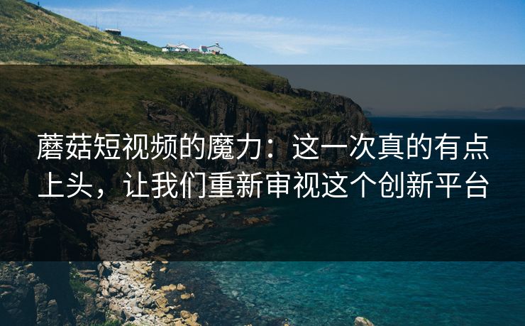 蘑菇短视频的魔力：这一次真的有点上头，让我们重新审视这个创新平台