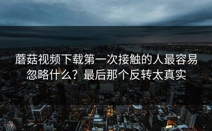蘑菇视频下载第一次接触的人最容易忽略什么？最后那个反转太真实