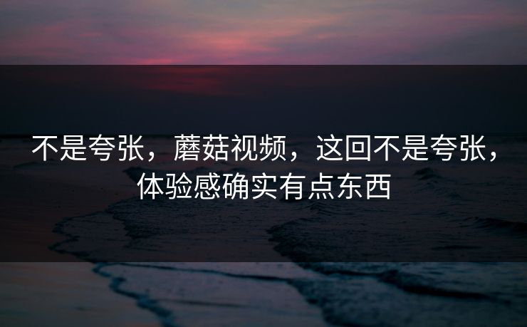 不是夸张，蘑菇视频，这回不是夸张，体验感确实有点东西