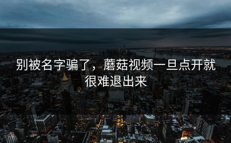 别被名字骗了，蘑菇视频一旦点开就很难退出来