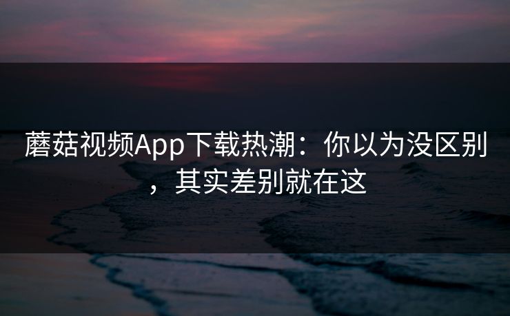 蘑菇视频App下载热潮：你以为没区别，其实差别就在这