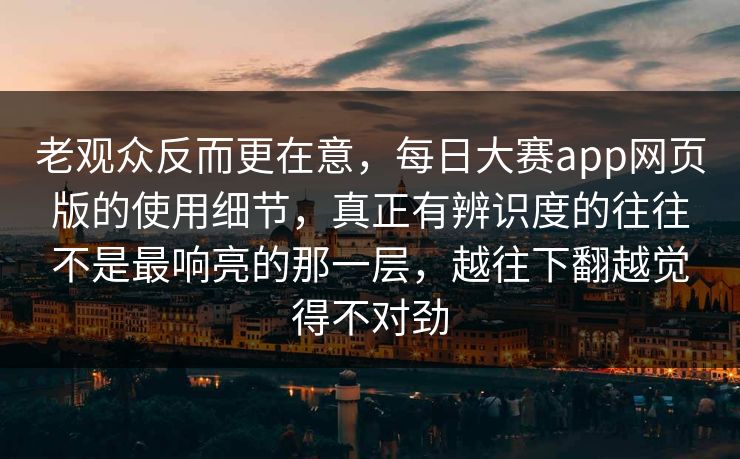 老观众反而更在意，每日大赛app网页版的使用细节，真正有辨识度的往往不是最响亮的那一层，越往下翻越觉得不对劲
