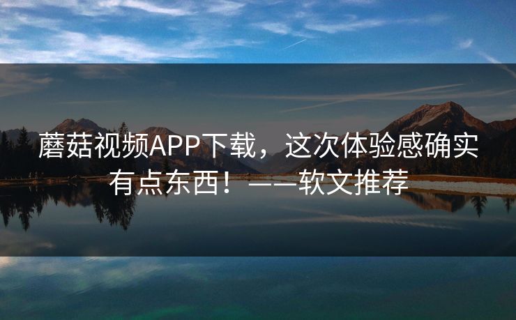 蘑菇视频APP下载，这次体验感确实有点东西！——软文推荐