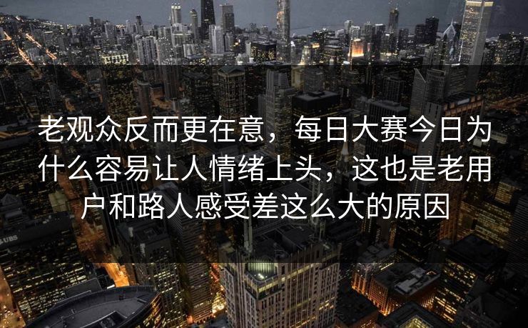 老观众反而更在意，每日大赛今日为什么容易让人情绪上头，这也是老用户和路人感受差这么大的原因