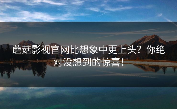 蘑菇影视官网比想象中更上头？你绝对没想到的惊喜！