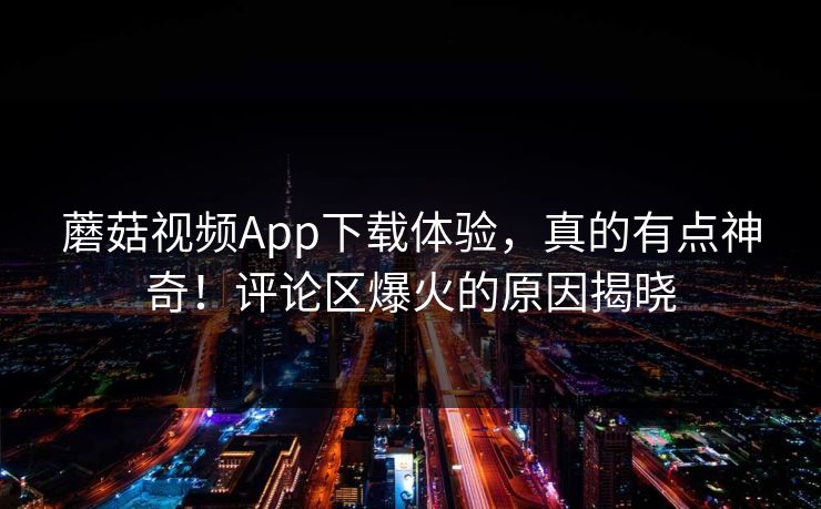 蘑菇视频App下载体验，真的有点神奇！评论区爆火的原因揭晓