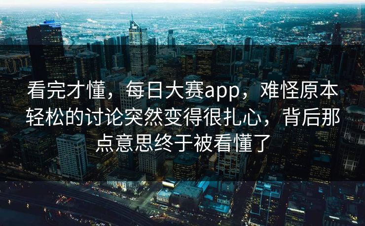 看完才懂，每日大赛app，难怪原本轻松的讨论突然变得很扎心，背后那点意思终于被看懂了