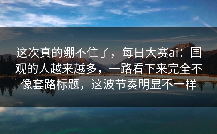 这次真的绷不住了，每日大赛ai：围观的人越来越多，一路看下来完全不像套路标题，这波节奏明显不一样