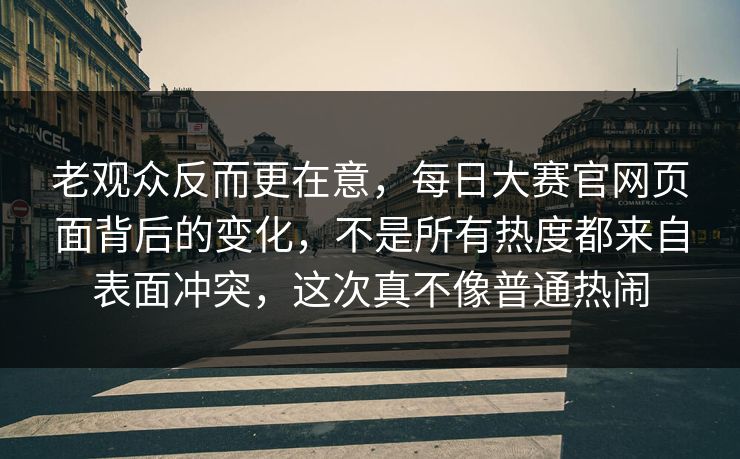 老观众反而更在意，每日大赛官网页面背后的变化，不是所有热度都来自表面冲突，这次真不像普通热闹