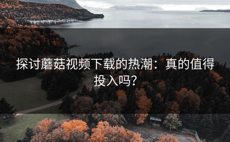 探讨蘑菇视频下载的热潮：真的值得投入吗？