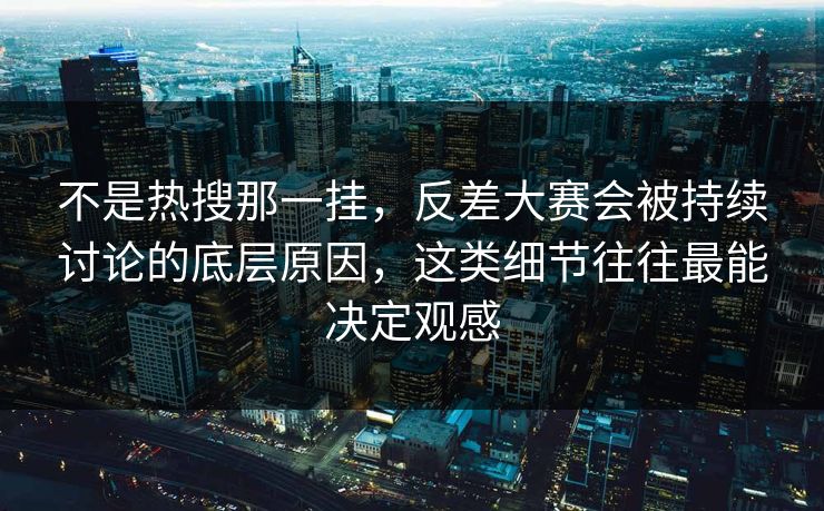 不是热搜那一挂，反差大赛会被持续讨论的底层原因，这类细节往往最能决定观感