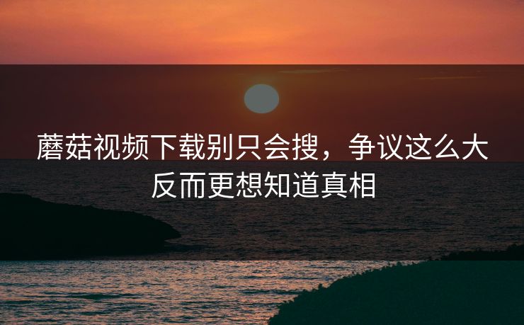 蘑菇视频下载别只会搜，争议这么大反而更想知道真相