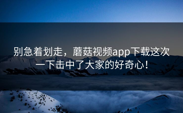 别急着划走，蘑菇视频app下载这次一下击中了大家的好奇心！