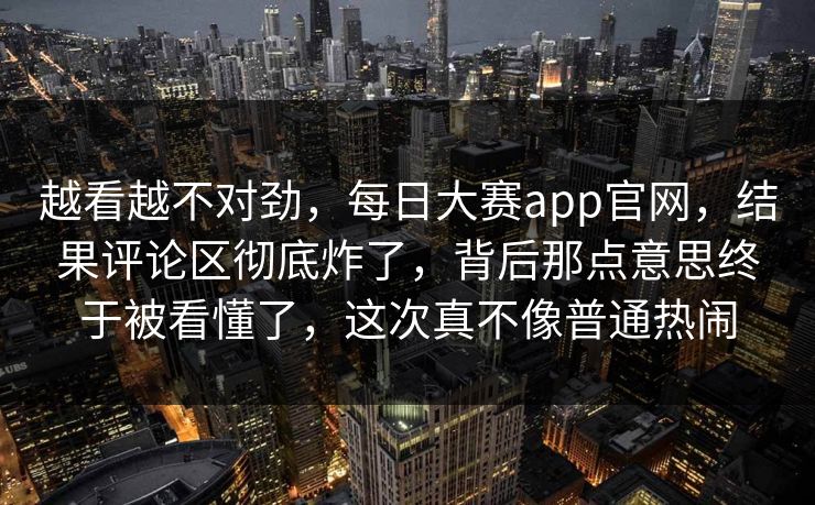 越看越不对劲，每日大赛app官网，结果评论区彻底炸了，背后那点意思终于被看懂了，这次真不像普通热闹