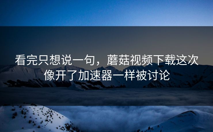 看完只想说一句，蘑菇视频下载这次像开了加速器一样被讨论