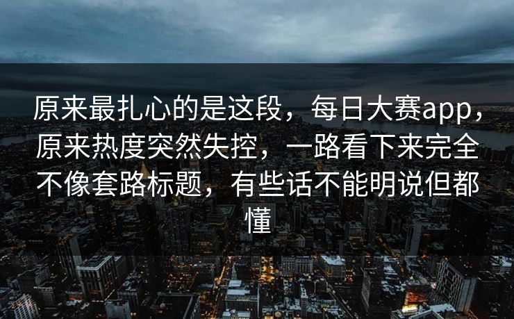 原来最扎心的是这段，每日大赛app，原来热度突然失控，一路看下来完全不像套路标题，有些话不能明说但都懂