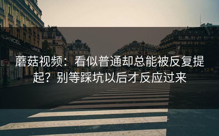 蘑菇视频：看似普通却总能被反复提起？别等踩坑以后才反应过来