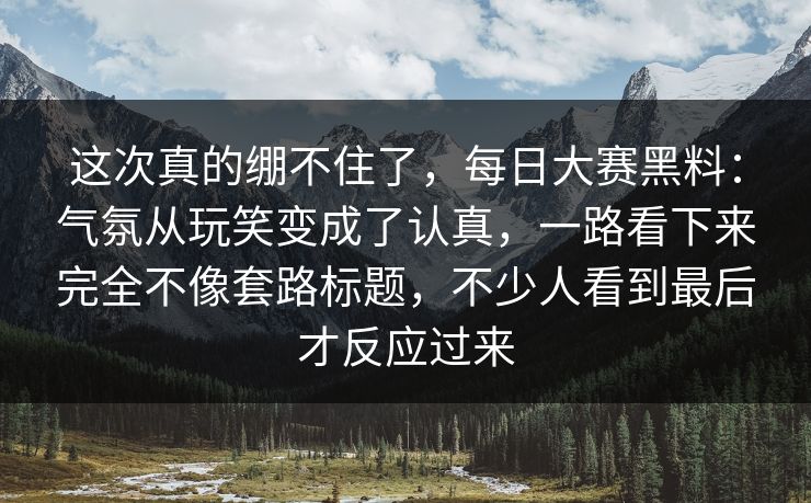这次真的绷不住了，每日大赛黑料：气氛从玩笑变成了认真，一路看下来完全不像套路标题，不少人看到最后才反应过来