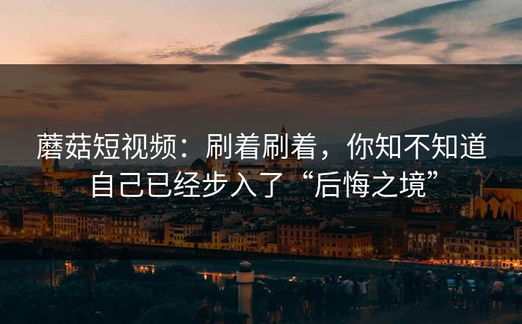 蘑菇短视频：刷着刷着，你知不知道自己已经步入了“后悔之境”