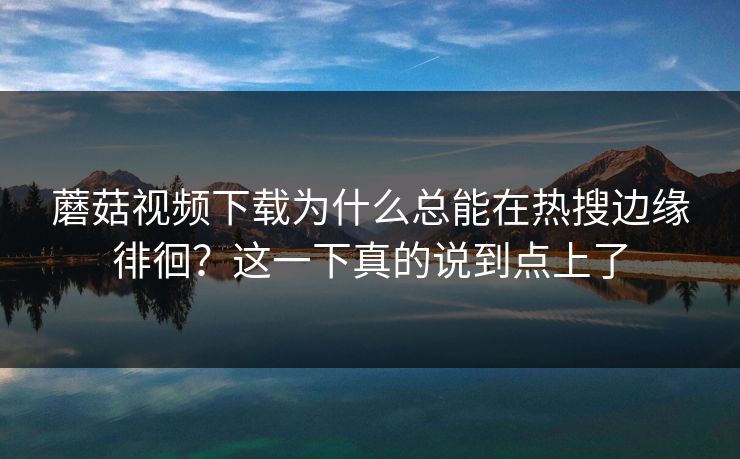 蘑菇视频下载为什么总能在热搜边缘徘徊?这一下真的说到点上了 蘑菇视频下载为什么总能在热搜边缘徘徊?这一下真的说到点上了