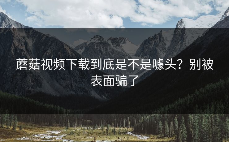 蘑菇视频下载到底是不是噱头?别被表面骗了 蘑菇视频下载到底是不是噱头?别被表面骗了