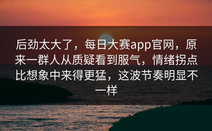 后劲太大了，每日大赛app官网，原来一群人从质疑看到服气，情绪拐点比想象中来得更猛，这波节奏明显不一样